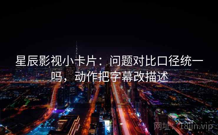 星辰影视小卡片：问题对比口径统一吗，动作把字幕改描述