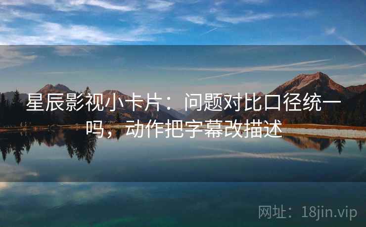 星辰影视小卡片：问题对比口径统一吗，动作把字幕改描述
