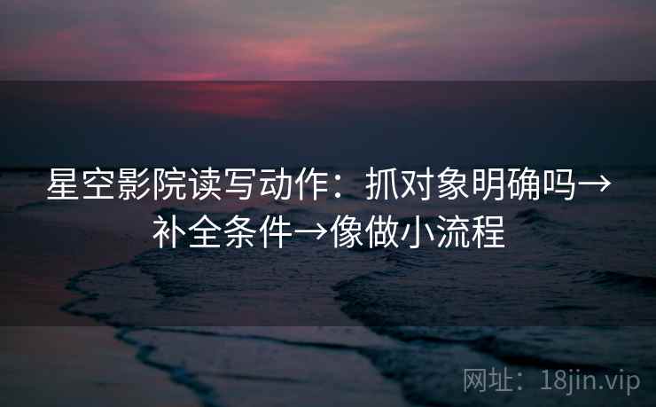 星空影院读写动作：抓对象明确吗→补全条件→像做小流程