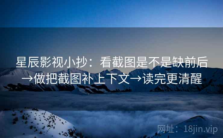 星辰影视小抄：看截图是不是缺前后→做把截图补上下文→读完更清醒